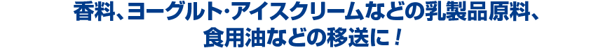 香料、ヨーグルト・アイスクリームなどの乳製品原料、食用油などの移送に！